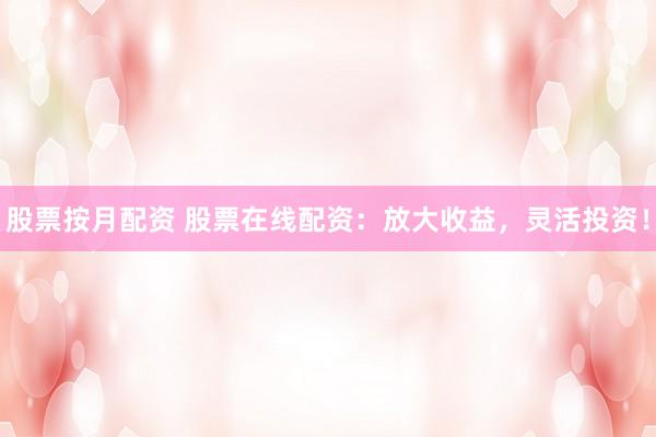 股票按月配资 股票在线配资：放大收益，灵活投资！