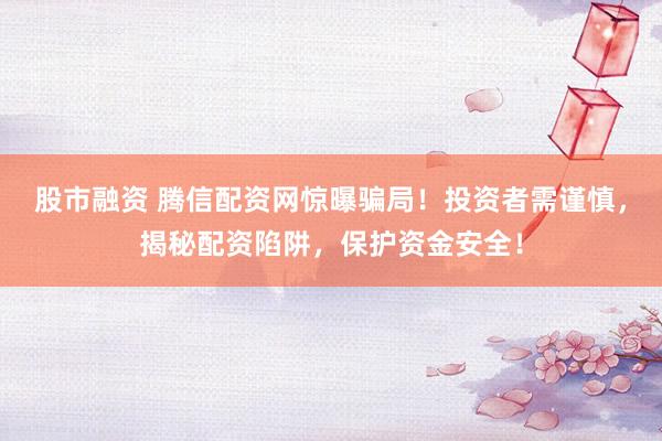 股市融资 腾信配资网惊曝骗局！投资者需谨慎，揭秘配资陷阱，保护资金安全！