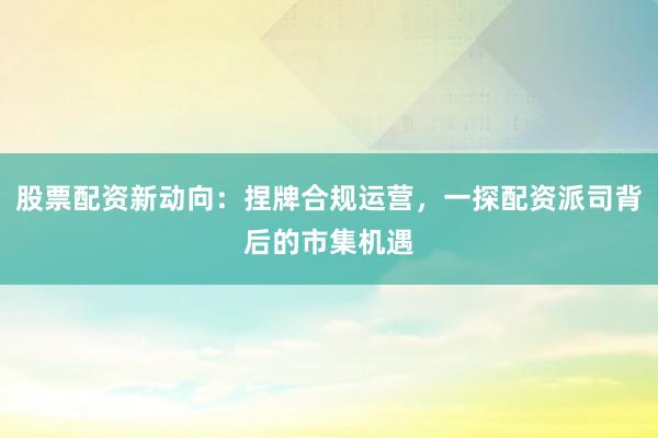 股票配资新动向：捏牌合规运营，一探配资派司背后的市集机遇