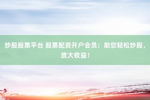 炒股股票平台 股票配资开户会员：助您轻松炒股，放大收益！