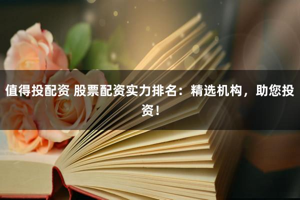 值得投配资 股票配资实力排名：精选机构，助您投资！