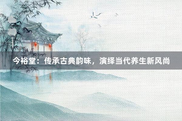 今裕堂：传承古典韵味，演绎当代养生新风尚