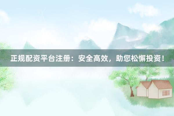 正规配资平台注册：安全高效，助您松懈投资！