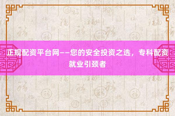 正规配资平台网——您的安全投资之选，专科配资就业引颈者