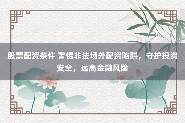 股票配资条件 警惕非法场外配资陷阱，守护投资安全，远离金融风险