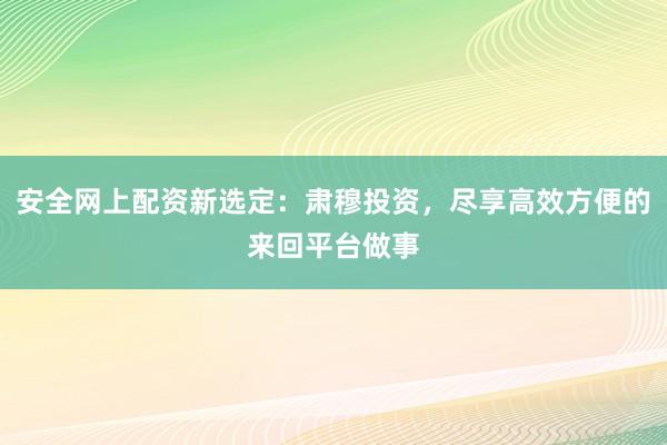安全网上配资新选定：肃穆投资，尽享高效方便的来回平台做事