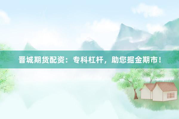 晋城期货配资：专科杠杆，助您掘金期市！