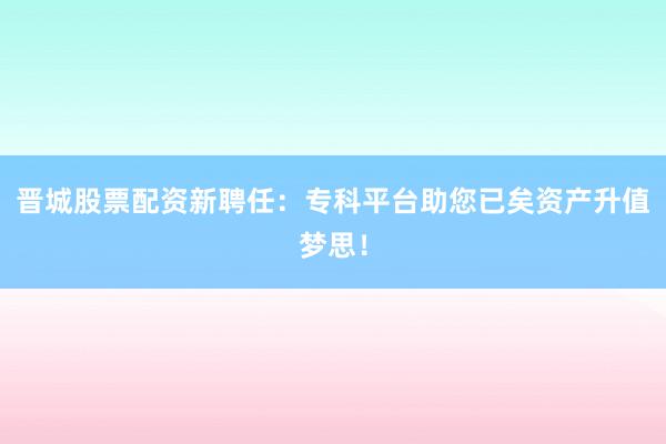 晋城股票配资新聘任：专科平台助您已矣资产升值梦思！