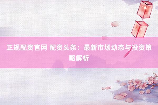 正规配资官网 配资头条：最新市场动态与投资策略解析