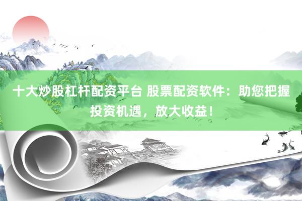 十大炒股杠杆配资平台 股票配资软件：助您把握投资机遇，放大收益！