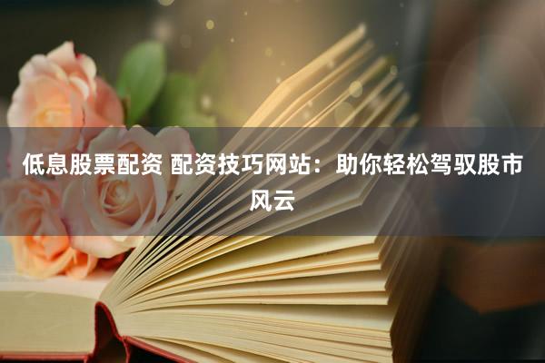 低息股票配资 配资技巧网站：助你轻松驾驭股市风云