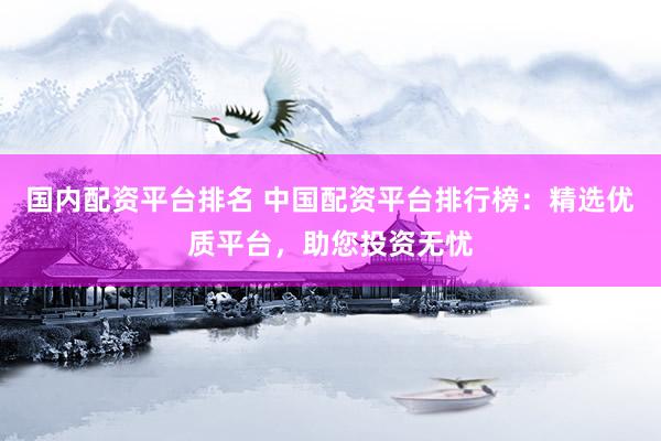国内配资平台排名 中国配资平台排行榜：精选优质平台，助您投资无忧