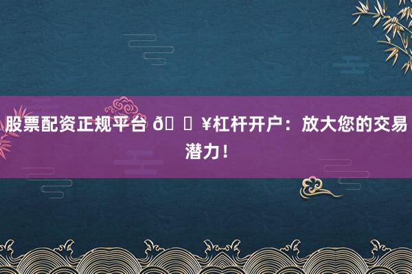 股票配资正规平台 🔥杠杆开户：放大您的交易潜力！