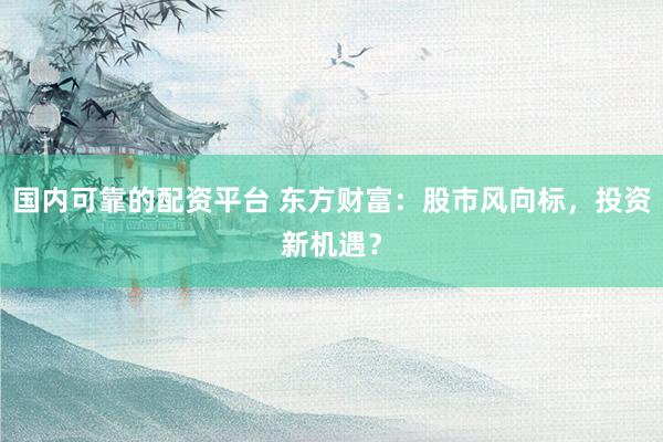 国内可靠的配资平台 东方财富：股市风向标，投资新机遇？