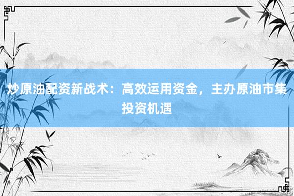 炒原油配资新战术：高效运用资金，主办原油市集投资机遇