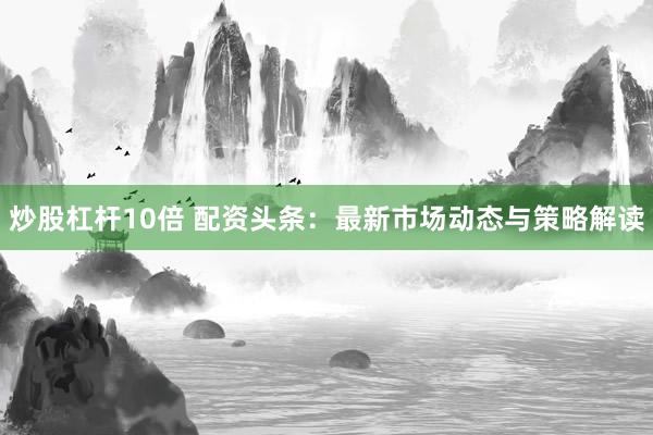 炒股杠杆10倍 配资头条：最新市场动态与策略解读