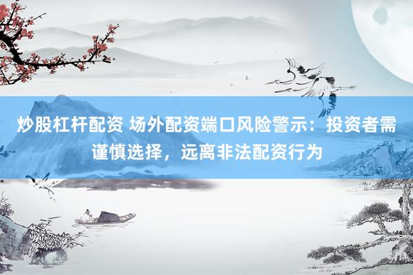 炒股杠杆配资 场外配资端口风险警示：投资者需谨慎选择，远离非法配资行为