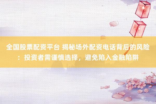 全国股票配资平台 揭秘场外配资电话背后的风险：投资者需谨慎选择，避免陷入金融陷阱