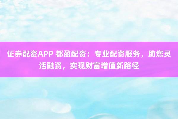 证券配资APP 都盈配资：专业配资服务，助您灵活融资，实现财富增值新路径