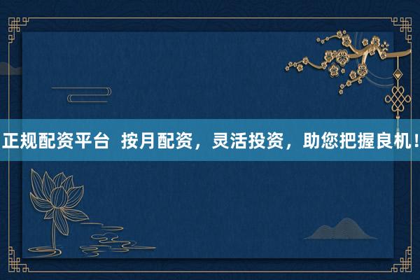 正规配资平台  按月配资，灵活投资，助您把握良机！