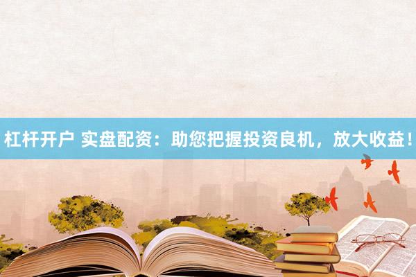杠杆开户 实盘配资：助您把握投资良机，放大收益！