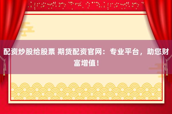 配资炒股给股票 期货配资官网：专业平台，助您财富增值！