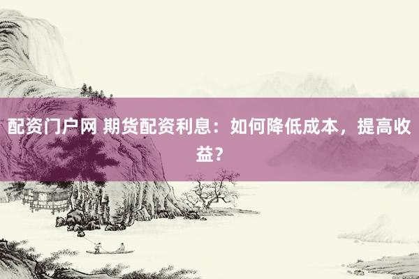 配资门户网 期货配资利息：如何降低成本，提高收益？