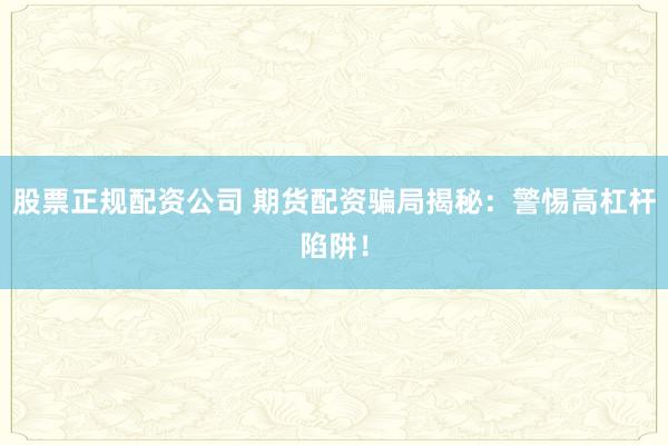 股票正规配资公司 期货配资骗局揭秘：警惕高杠杆陷阱！