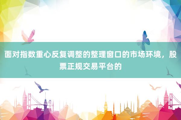面对指数重心反复调整的整理窗口的市场环境，股票正规交易平台的