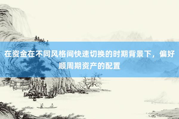 在资金在不同风格间快速切换的时期背景下，偏好顺周期资产的配置