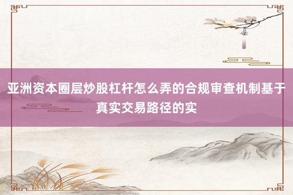 亚洲资本圈层炒股杠杆怎么弄的合规审查机制基于真实交易路径的实
