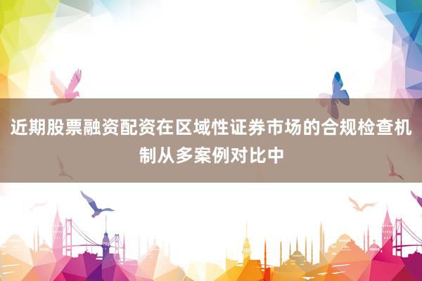 近期股票融资配资在区域性证券市场的合规检查机制从多案例对比中