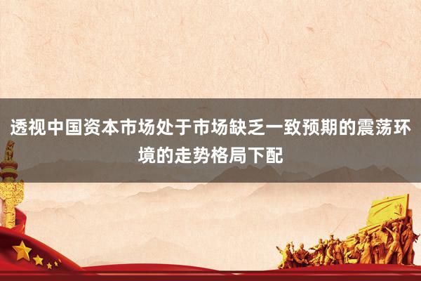 透视中国资本市场处于市场缺乏一致预期的震荡环境的走势格局下配