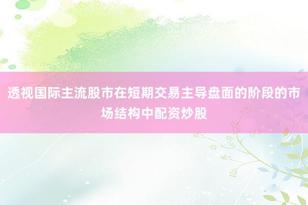透视国际主流股市在短期交易主导盘面的阶段的市场结构中配资炒股