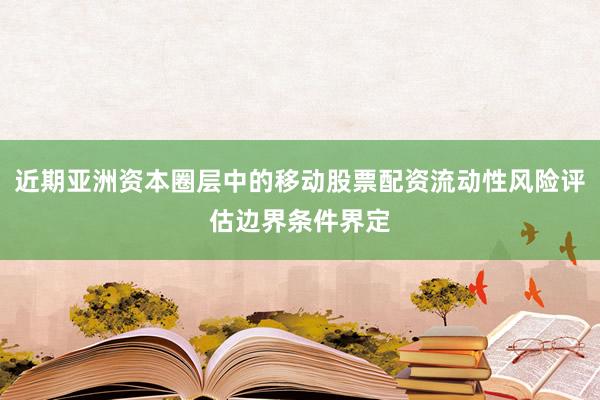 近期亚洲资本圈层中的移动股票配资流动性风险评估边界条件界定