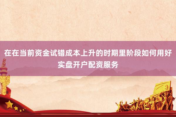 在在当前资金试错成本上升的时期里阶段如何用好实盘开户配资服务