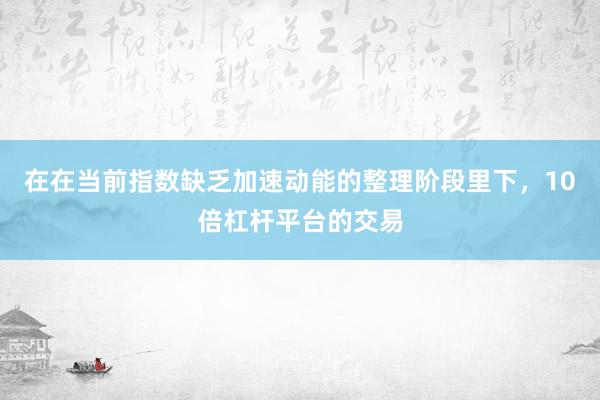 在在当前指数缺乏加速动能的整理阶段里下，10倍杠杆平台的交易
