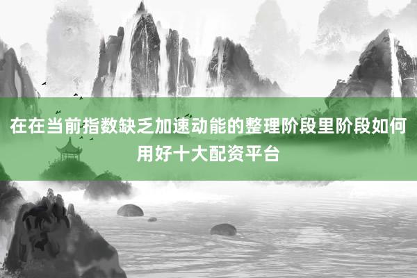 在在当前指数缺乏加速动能的整理阶段里阶段如何用好十大配资平台