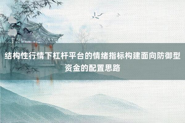 结构性行情下杠杆平台的情绪指标构建面向防御型资金的配置思路