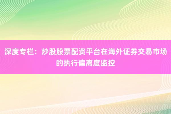 深度专栏：炒股股票配资平台在海外证券交易市场的执行偏离度监控
