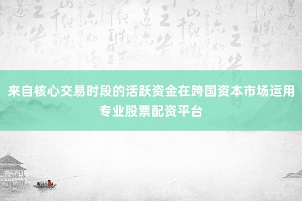 来自核心交易时段的活跃资金在跨国资本市场运用专业股票配资平台
