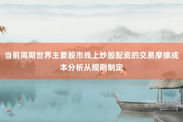 当前周期世界主要股市线上炒股配资的交易摩擦成本分析从规则制定