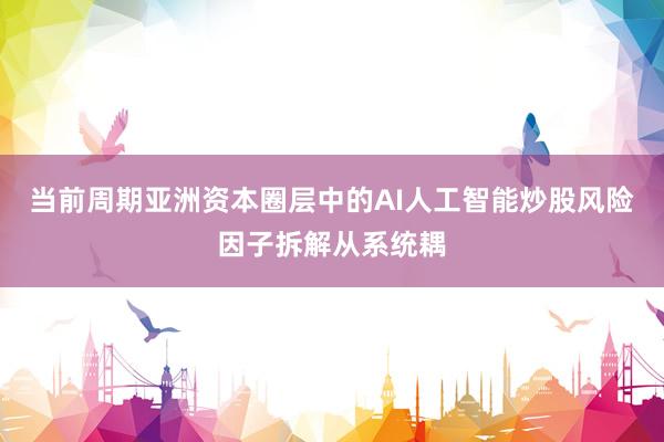 当前周期亚洲资本圈层中的AI人工智能炒股风险因子拆解从系统耦