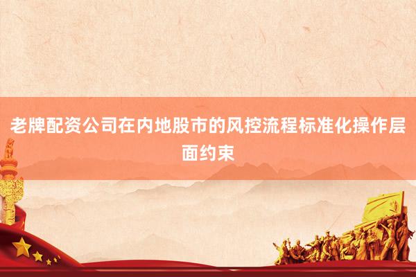 老牌配资公司在内地股市的风控流程标准化操作层面约束