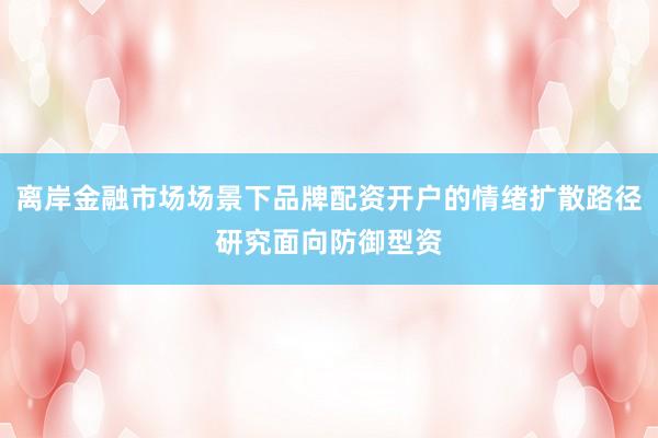 离岸金融市场场景下品牌配资开户的情绪扩散路径研究面向防御型资
