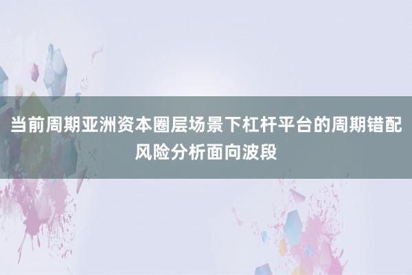 当前周期亚洲资本圈层场景下杠杆平台的周期错配风险分析面向波段