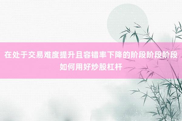 在处于交易难度提升且容错率下降的阶段阶段阶段如何用好炒股杠杆