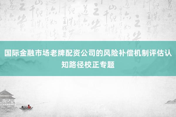 国际金融市场老牌配资公司的风险补偿机制评估认知路径校正专题
