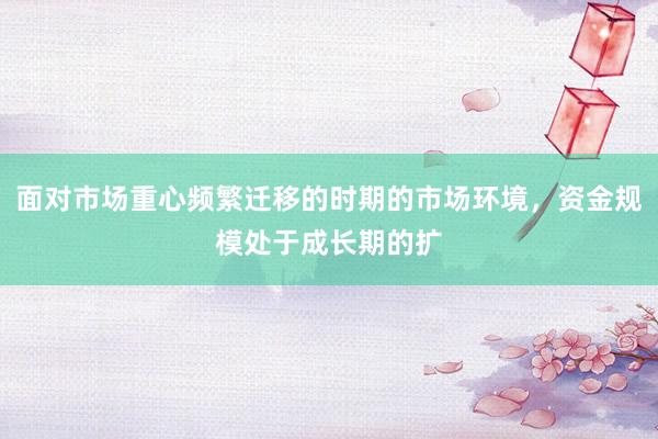 面对市场重心频繁迁移的时期的市场环境，资金规模处于成长期的扩