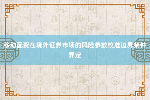 移动配资在境外证券市场的风险参数校准边界条件界定